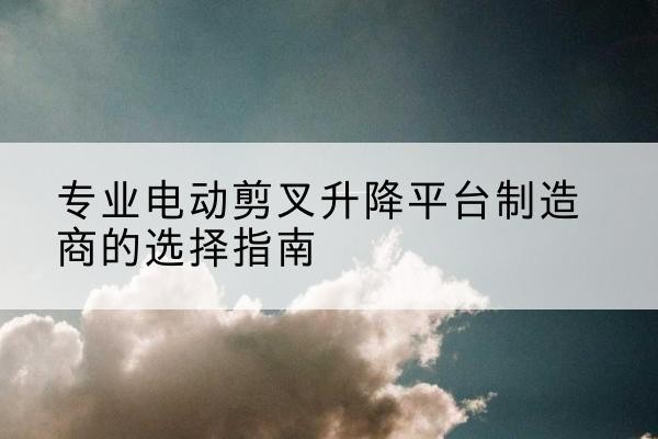 碑林电动剪叉升降平台厂家-专业电动剪叉升降平台制造商的选择指南