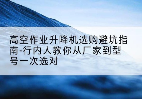 碑林升降平台厂家-高空作业升降机选购避坑指南-行内人教你从厂家到型号一次选对