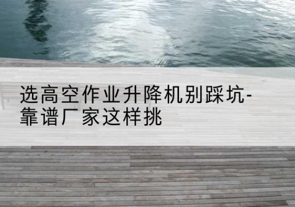 碑林剪叉式升降机厂家-选高空作业升降机别踩坑-靠谱厂家这样挑