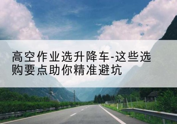 碑林升降车厂家-高空作业选升降车-这些选购要点助你*避坑