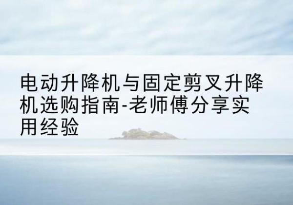 碑林电动升降机怎么选-电动升降机与固定剪叉升降机选购指南-老师傅分享实用经验