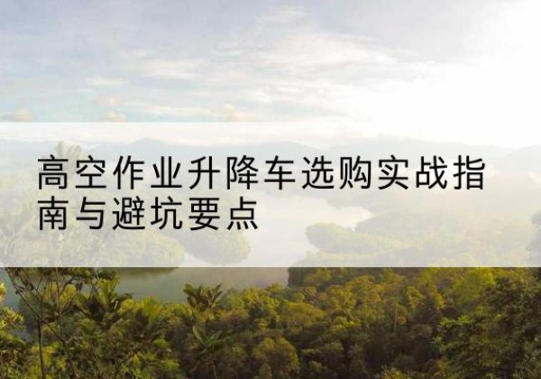 碑林升降车怎么选-高空作业升降车选购实战指南与避坑要点